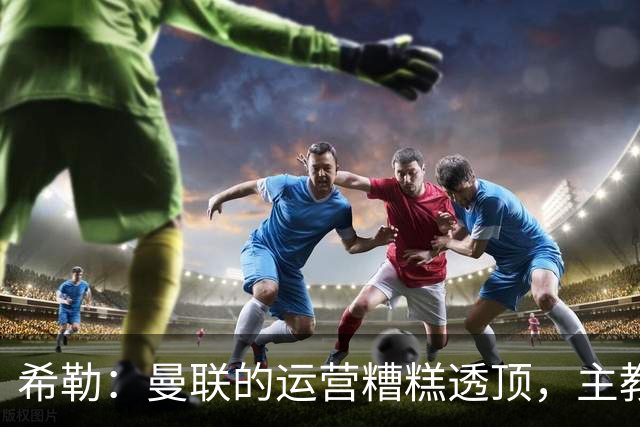 希勒：曼联的运营糟糕透顶，主教练不是问题所在